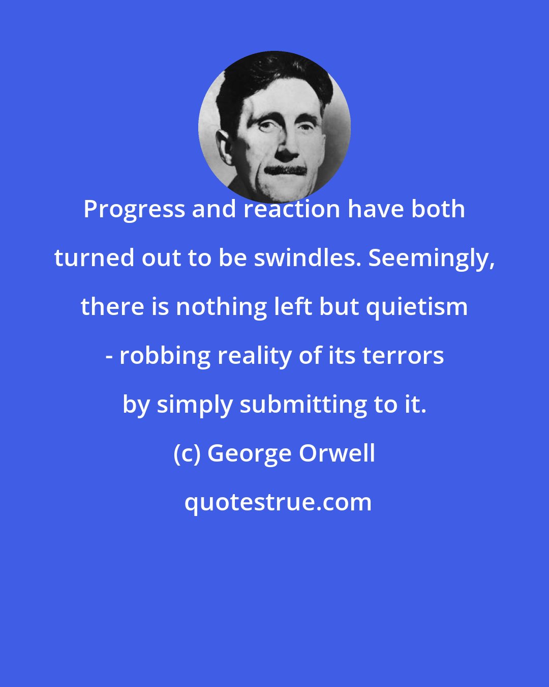 George Orwell: Progress and reaction have both turned out to be swindles. Seemingly, there is nothing left but quietism - robbing reality of its terrors by simply submitting to it.