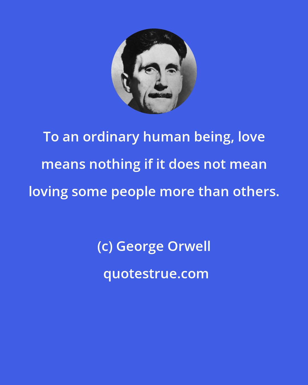 George Orwell: To an ordinary human being, love means nothing if it does not mean loving some people more than others.