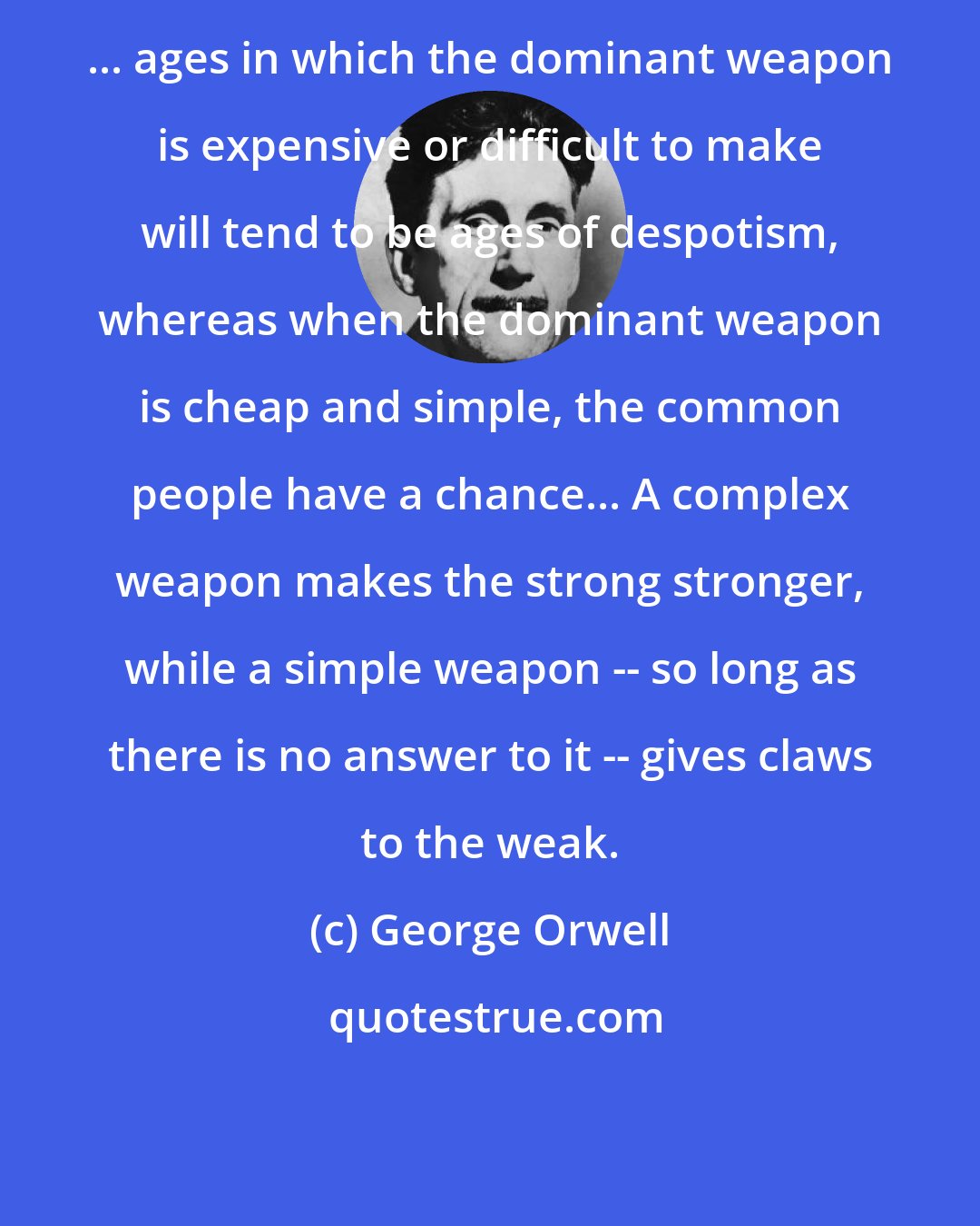 George Orwell: ... ages in which the dominant weapon is expensive or difficult to make will tend to be ages of despotism, whereas when the dominant weapon is cheap and simple, the common people have a chance... A complex weapon makes the strong stronger, while a simple weapon -- so long as there is no answer to it -- gives claws to the weak.