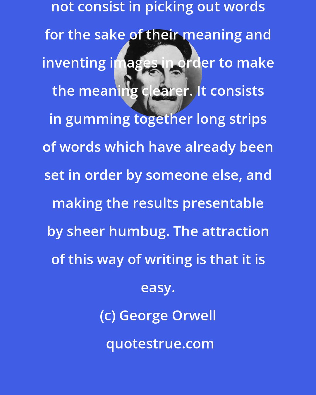 George Orwell: Modern writing at its worst does not consist in picking out words for the sake of their meaning and inventing images in order to make the meaning clearer. It consists in gumming together long strips of words which have already been set in order by someone else, and making the results presentable by sheer humbug. The attraction of this way of writing is that it is easy.