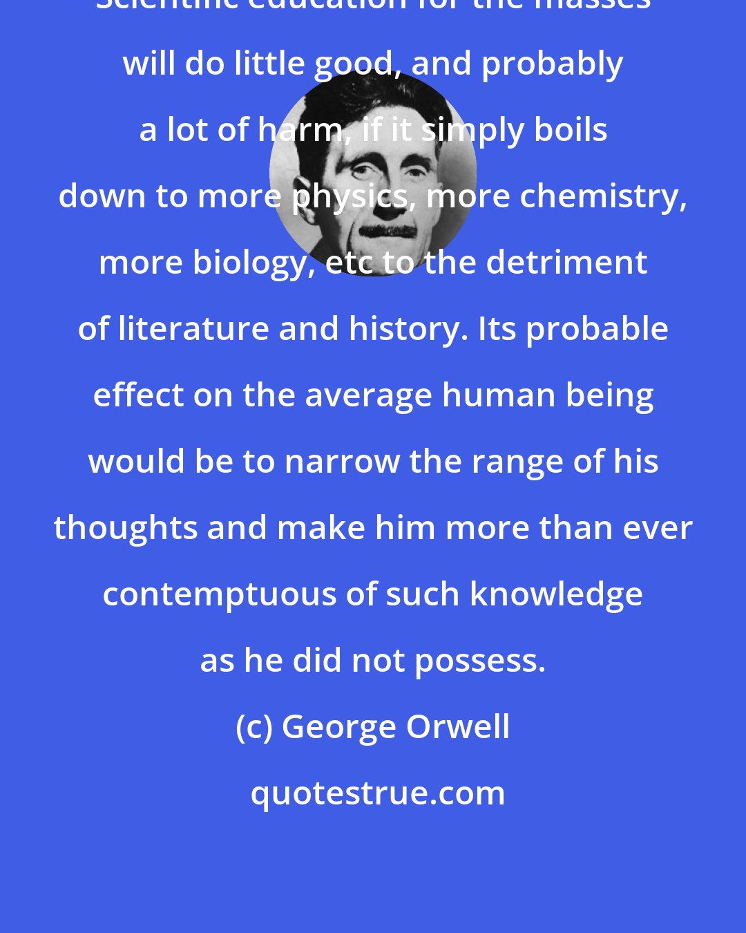 George Orwell: Scientific education for the masses will do little good, and probably a lot of harm, if it simply boils down to more physics, more chemistry, more biology, etc to the detriment of literature and history. Its probable effect on the average human being would be to narrow the range of his thoughts and make him more than ever contemptuous of such knowledge as he did not possess.