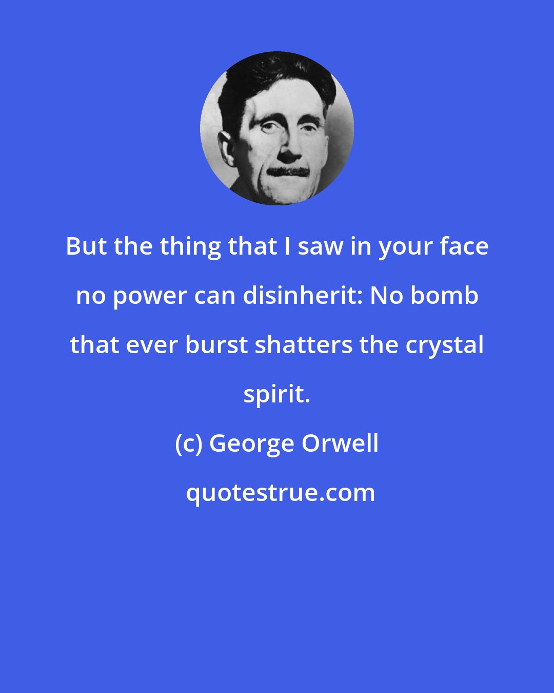 George Orwell: But the thing that I saw in your face no power can disinherit: No bomb that ever burst shatters the crystal spirit.