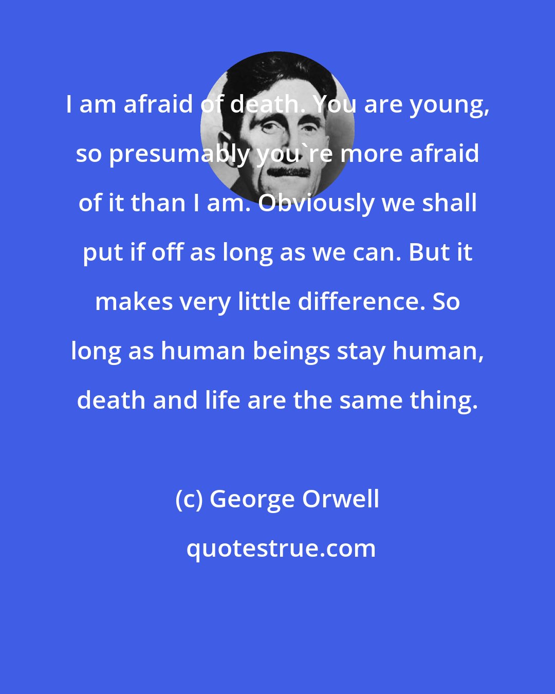 George Orwell: I am afraid of death. You are young, so presumably you're more afraid of it than I am. Obviously we shall put if off as long as we can. But it makes very little difference. So long as human beings stay human, death and life are the same thing.
