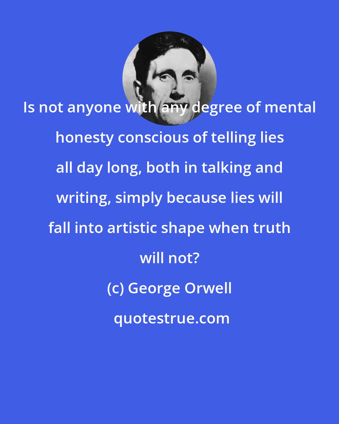 George Orwell: Is not anyone with any degree of mental honesty conscious of telling lies all day long, both in talking and writing, simply because lies will fall into artistic shape when truth will not?