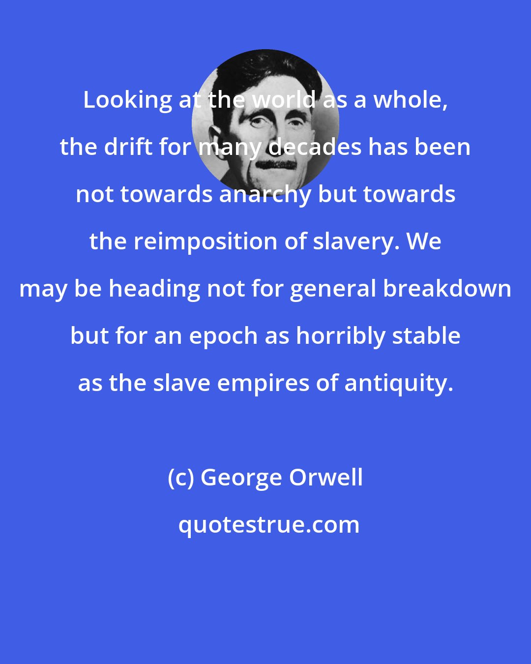 George Orwell: Looking at the world as a whole, the drift for many decades has been not towards anarchy but towards the reimposition of slavery. We may be heading not for general breakdown but for an epoch as horribly stable as the slave empires of antiquity.