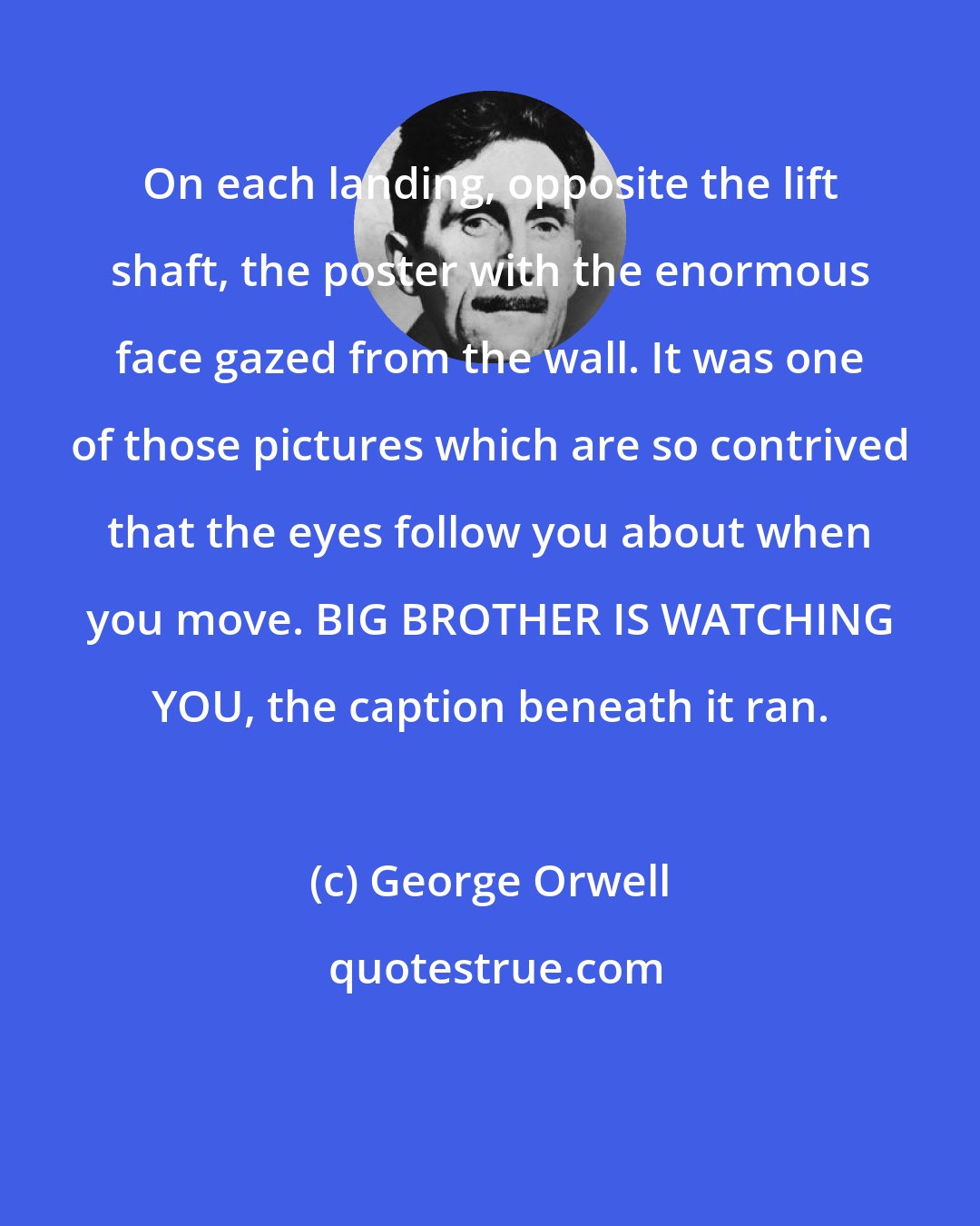 George Orwell: On each landing, opposite the lift shaft, the poster with the enormous face gazed from the wall. It was one of those pictures which are so contrived that the eyes follow you about when you move. BIG BROTHER IS WATCHING YOU, the caption beneath it ran.