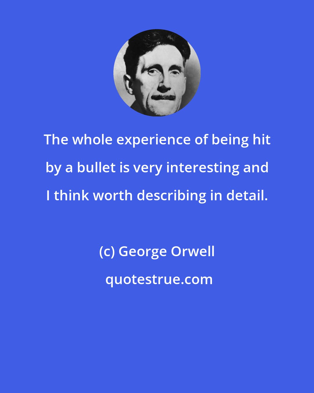 George Orwell: The whole experience of being hit by a bullet is very interesting and I think worth describing in detail.