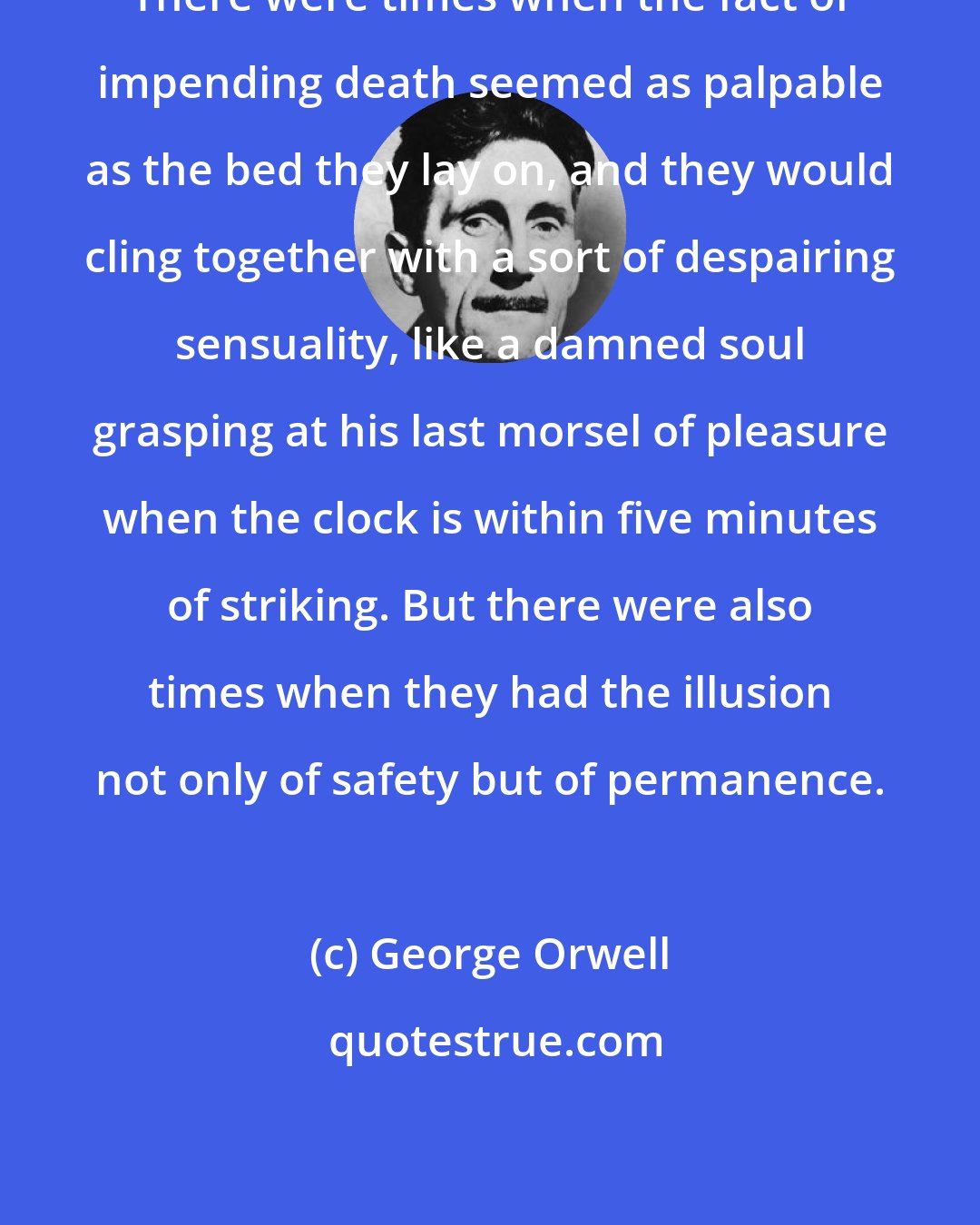 George Orwell: There were times when the fact of impending death seemed as palpable as the bed they lay on, and they would cling together with a sort of despairing sensuality, like a damned soul grasping at his last morsel of pleasure when the clock is within five minutes of striking. But there were also times when they had the illusion not only of safety but of permanence.