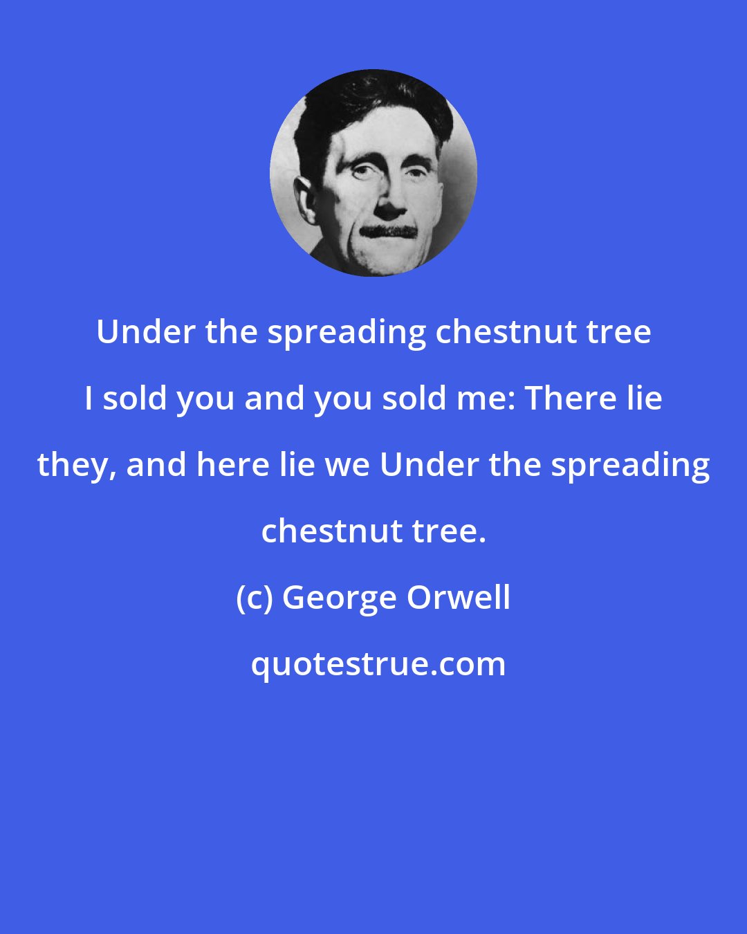 George Orwell: Under the spreading chestnut tree I sold you and you sold me: There lie they, and here lie we Under the spreading chestnut tree.