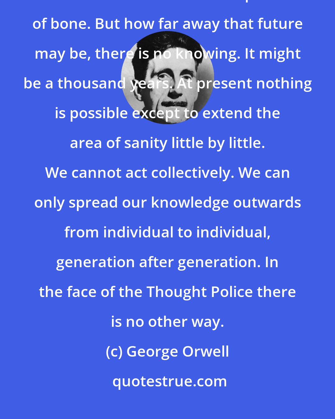 George Orwell: We are the dead. Our only true life is in the future. We shall take part in it as handfuls of dust and splinters of bone. But how far away that future may be, there is no knowing. It might be a thousand years. At present nothing is possible except to extend the area of sanity little by little. We cannot act collectively. We can only spread our knowledge outwards from individual to individual, generation after generation. In the face of the Thought Police there is no other way.