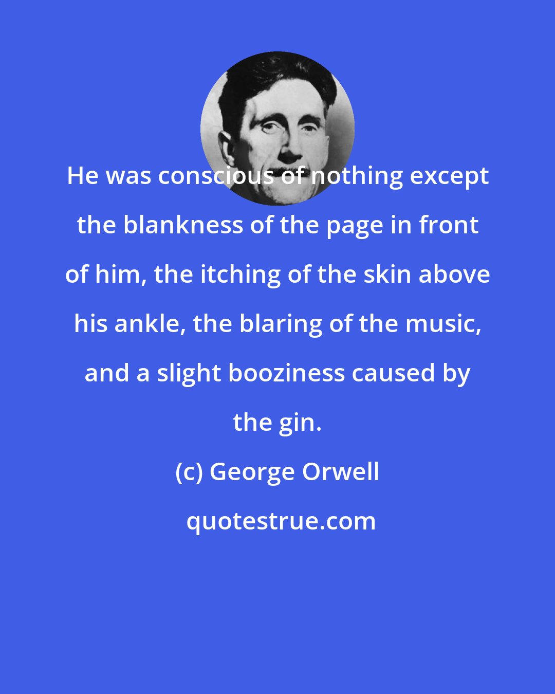 George Orwell: He was conscious of nothing except the blankness of the page in front of him, the itching of the skin above his ankle, the blaring of the music, and a slight booziness caused by the gin.