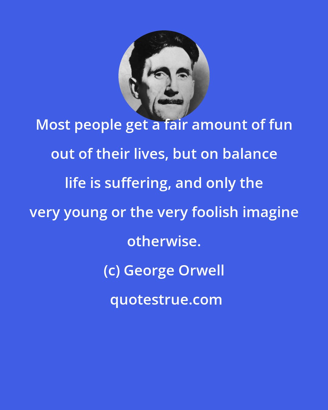 George Orwell: Most people get a fair amount of fun out of their lives, but on balance life is suffering, and only the very young or the very foolish imagine otherwise.