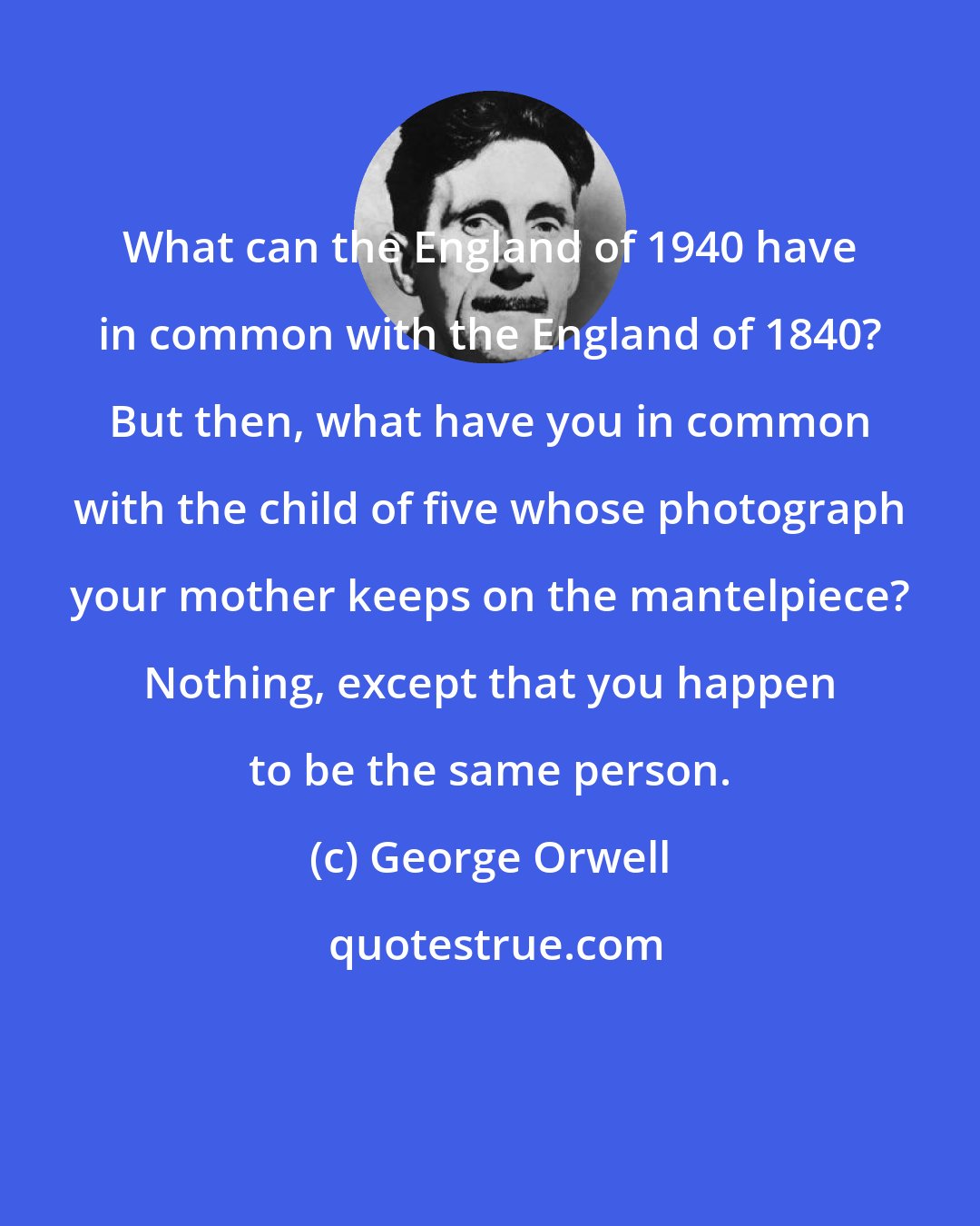 George Orwell: What can the England of 1940 have in common with the England of 1840? But then, what have you in common with the child of five whose photograph your mother keeps on the mantelpiece? Nothing, except that you happen to be the same person.