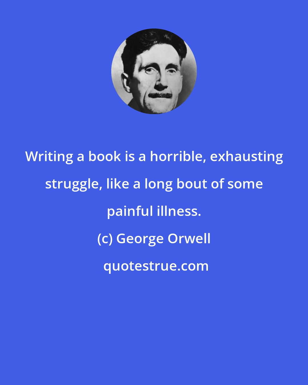 George Orwell: Writing a book is a horrible, exhausting struggle, like a long bout of some painful illness.