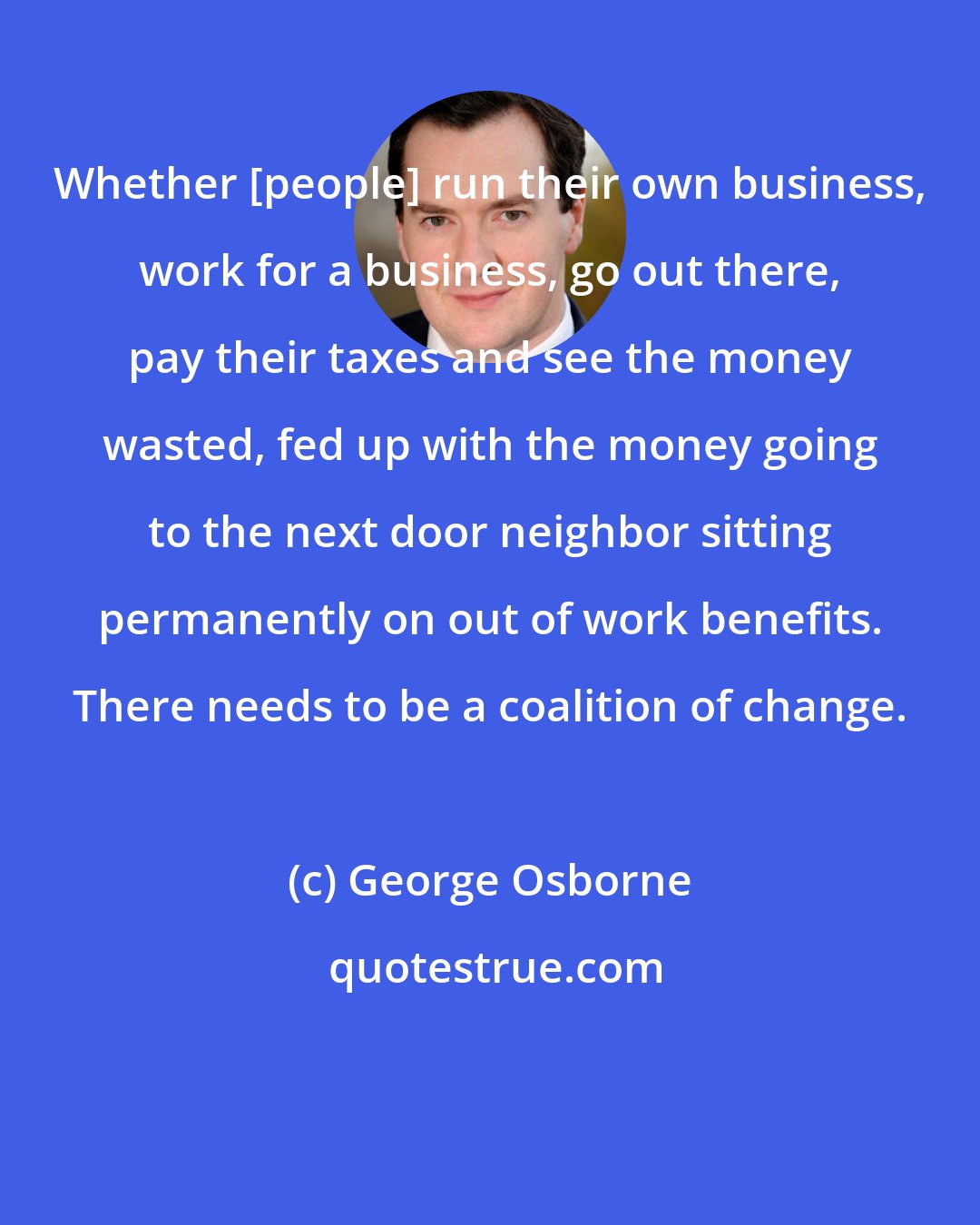 George Osborne: Whether [people] run their own business, work for a business, go out there, pay their taxes and see the money wasted, fed up with the money going to the next door neighbor sitting permanently on out of work benefits. There needs to be a coalition of change.