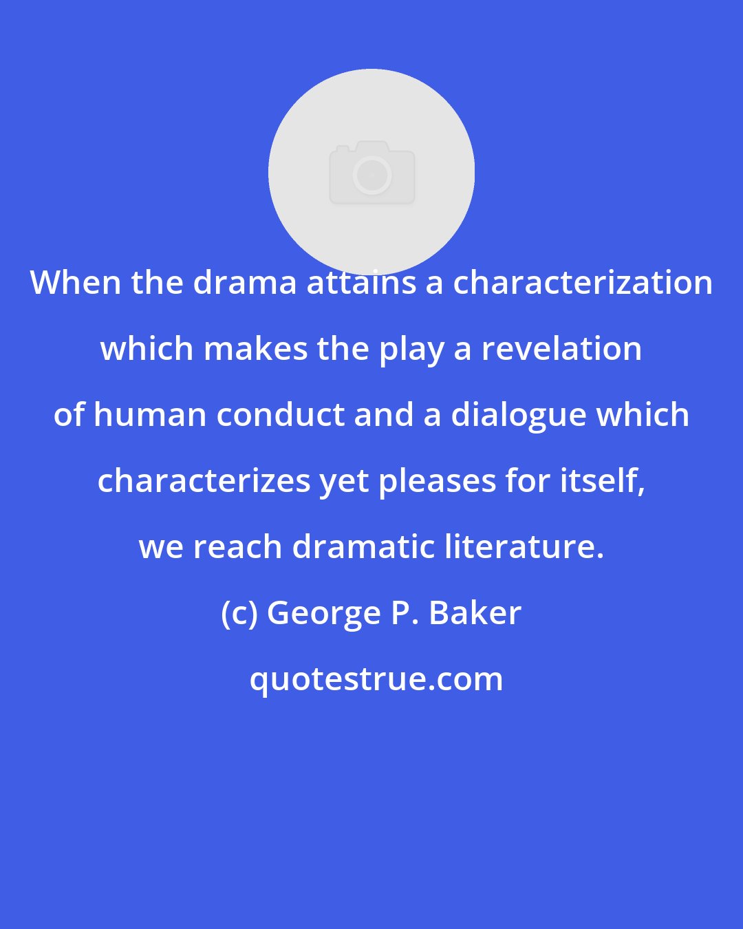 George P. Baker: When the drama attains a characterization which makes the play a revelation of human conduct and a dialogue which characterizes yet pleases for itself, we reach dramatic literature.