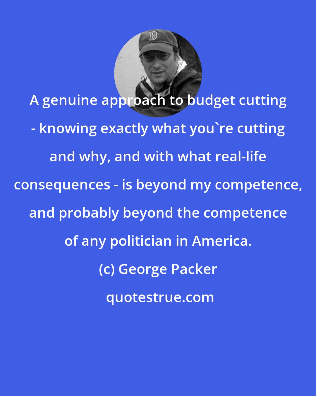 George Packer: A genuine approach to budget cutting - knowing exactly what you're cutting and why, and with what real-life consequences - is beyond my competence, and probably beyond the competence of any politician in America.