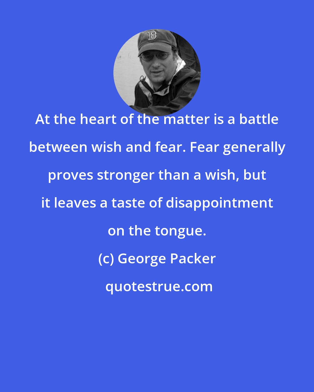 George Packer: At the heart of the matter is a battle between wish and fear. Fear generally proves stronger than a wish, but it leaves a taste of disappointment on the tongue.