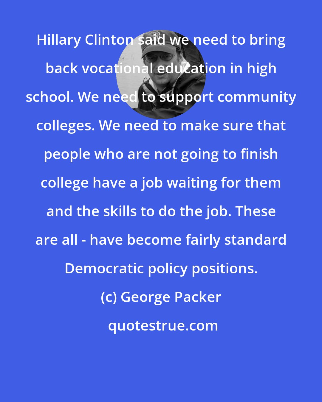 George Packer: Hillary Clinton said we need to bring back vocational education in high school. We need to support community colleges. We need to make sure that people who are not going to finish college have a job waiting for them and the skills to do the job. These are all - have become fairly standard Democratic policy positions.