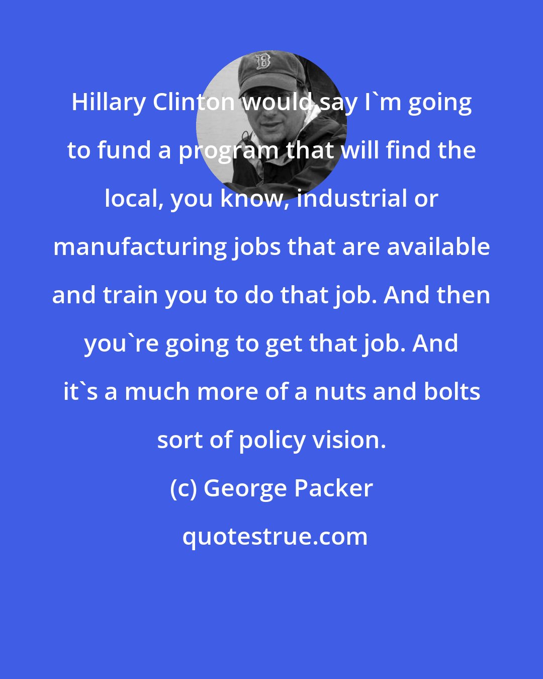 George Packer: Hillary Clinton would say I'm going to fund a program that will find the local, you know, industrial or manufacturing jobs that are available and train you to do that job. And then you're going to get that job. And it's a much more of a nuts and bolts sort of policy vision.