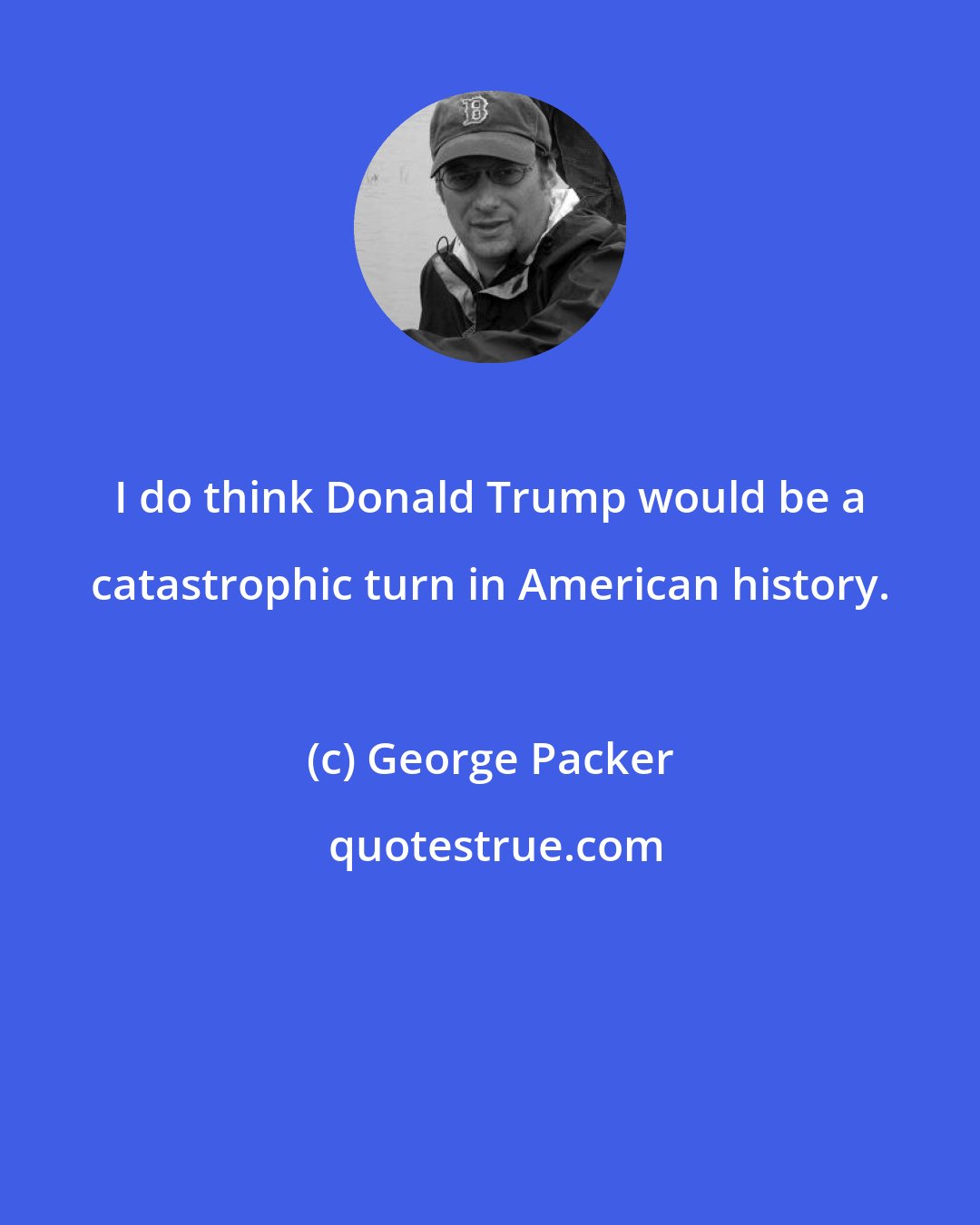 George Packer: I do think Donald Trump would be a catastrophic turn in American history.