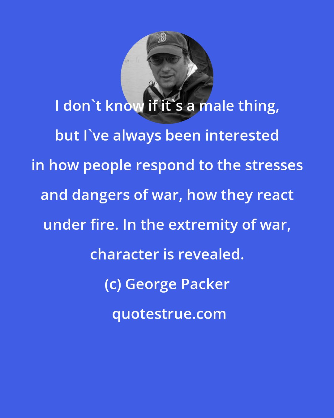 George Packer: I don't know if it's a male thing, but I've always been interested in how people respond to the stresses and dangers of war, how they react under fire. In the extremity of war, character is revealed.