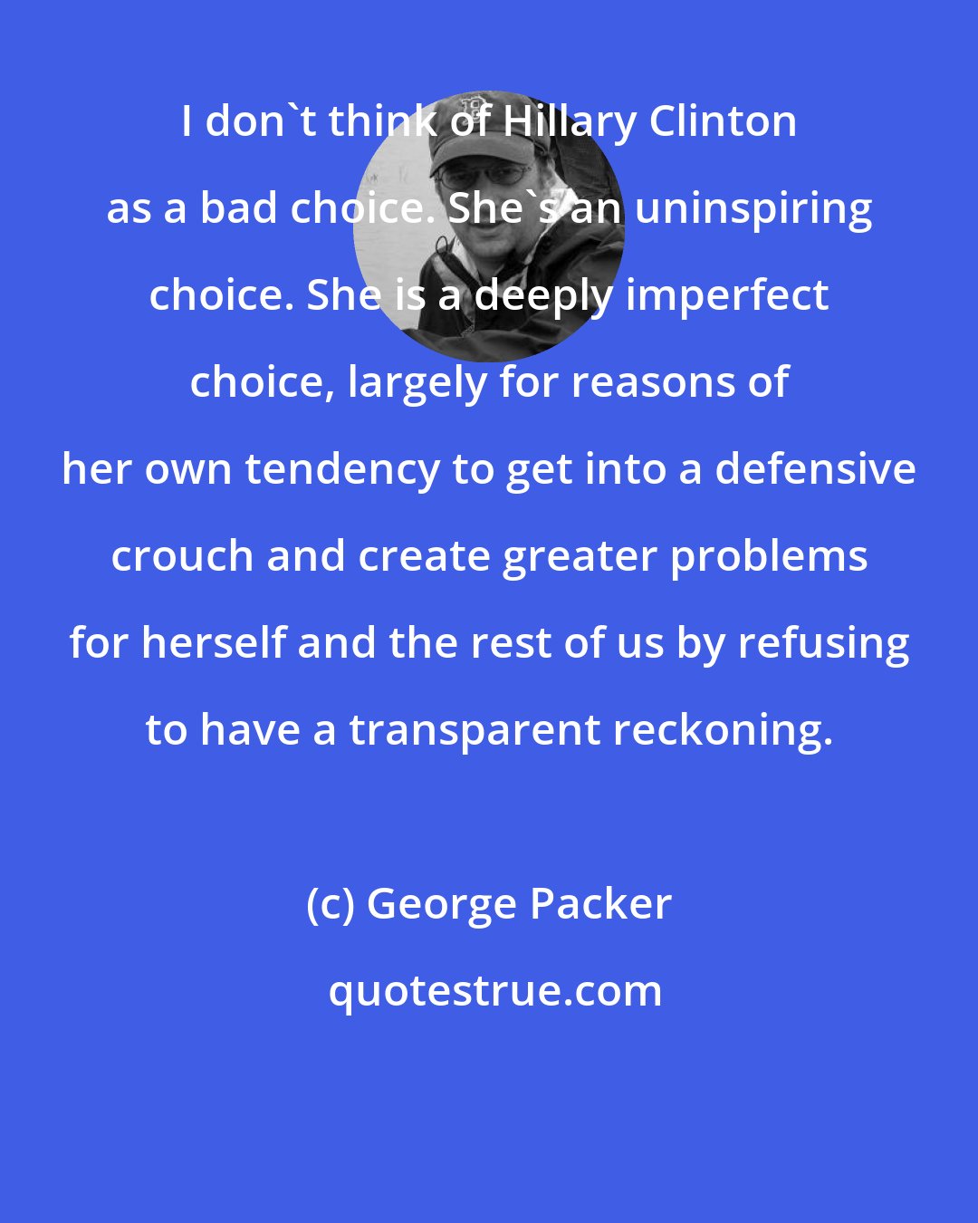 George Packer: I don't think of Hillary Clinton as a bad choice. She's an uninspiring choice. She is a deeply imperfect choice, largely for reasons of her own tendency to get into a defensive crouch and create greater problems for herself and the rest of us by refusing to have a transparent reckoning.