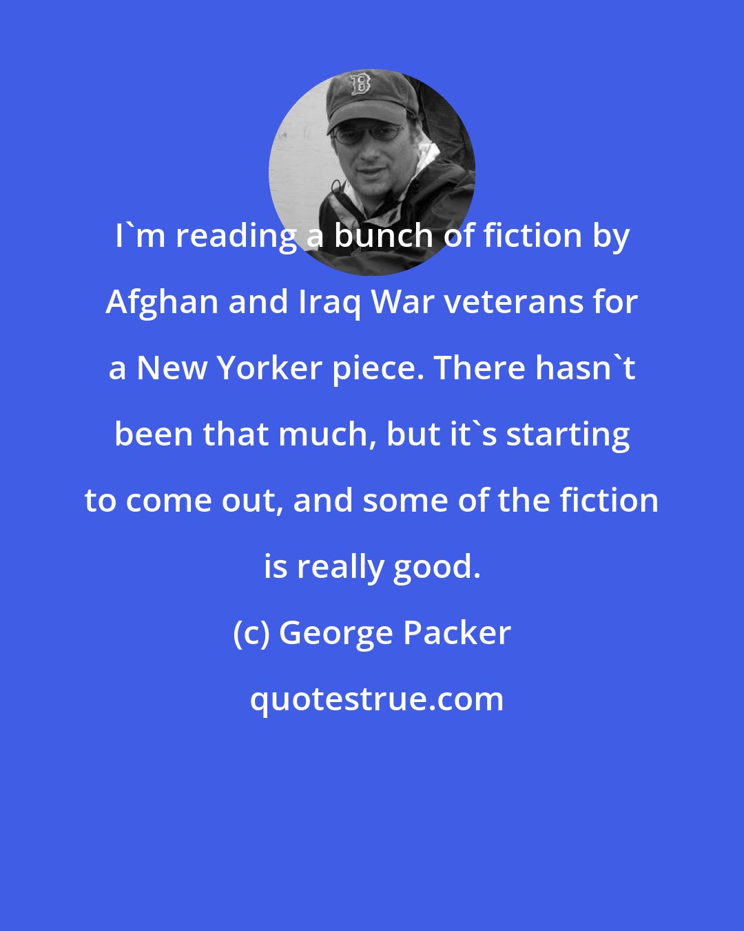 George Packer: I'm reading a bunch of fiction by Afghan and Iraq War veterans for a New Yorker piece. There hasn't been that much, but it's starting to come out, and some of the fiction is really good.