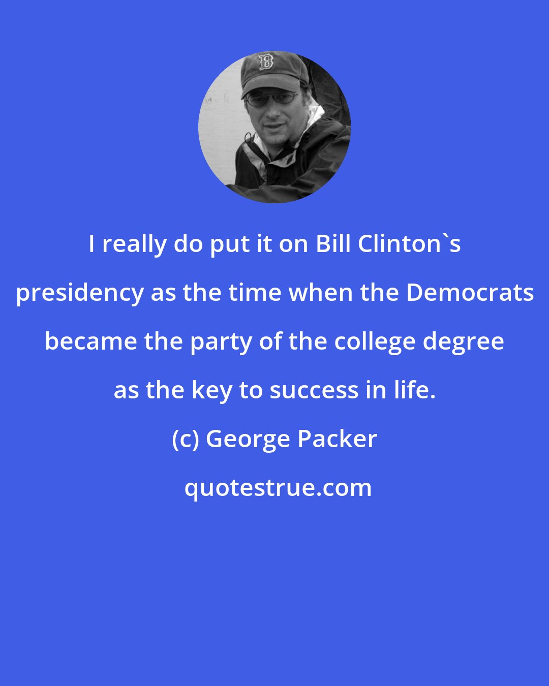 George Packer: I really do put it on Bill Clinton's presidency as the time when the Democrats became the party of the college degree as the key to success in life.