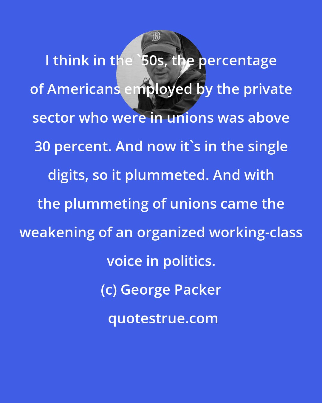 George Packer: I think in the '50s, the percentage of Americans employed by the private sector who were in unions was above 30 percent. And now it's in the single digits, so it plummeted. And with the plummeting of unions came the weakening of an organized working-class voice in politics.