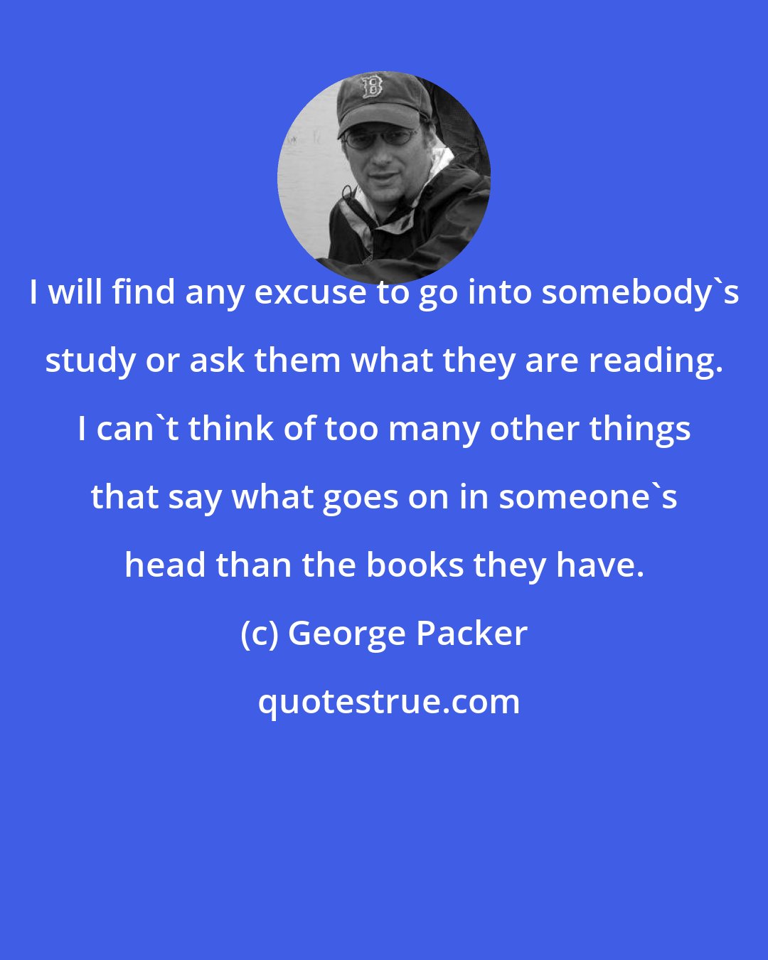 George Packer: I will find any excuse to go into somebody's study or ask them what they are reading. I can't think of too many other things that say what goes on in someone's head than the books they have.