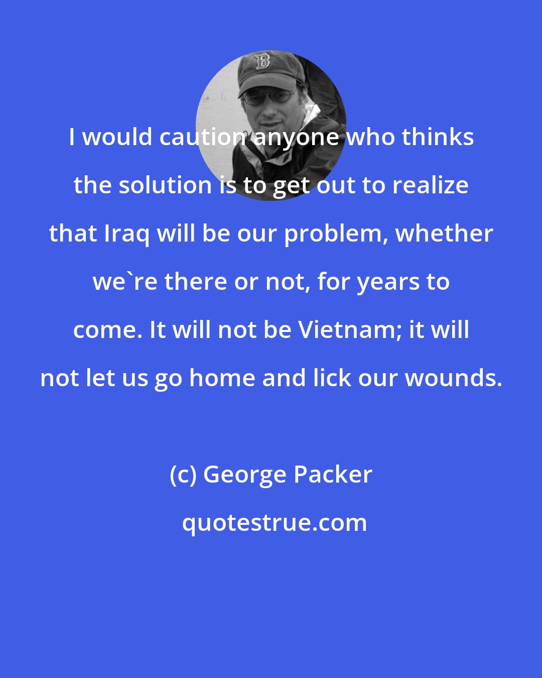 George Packer: I would caution anyone who thinks the solution is to get out to realize that Iraq will be our problem, whether we're there or not, for years to come. It will not be Vietnam; it will not let us go home and lick our wounds.