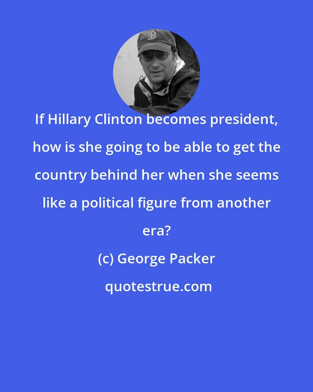 George Packer: If Hillary Clinton becomes president, how is she going to be able to get the country behind her when she seems like a political figure from another era?