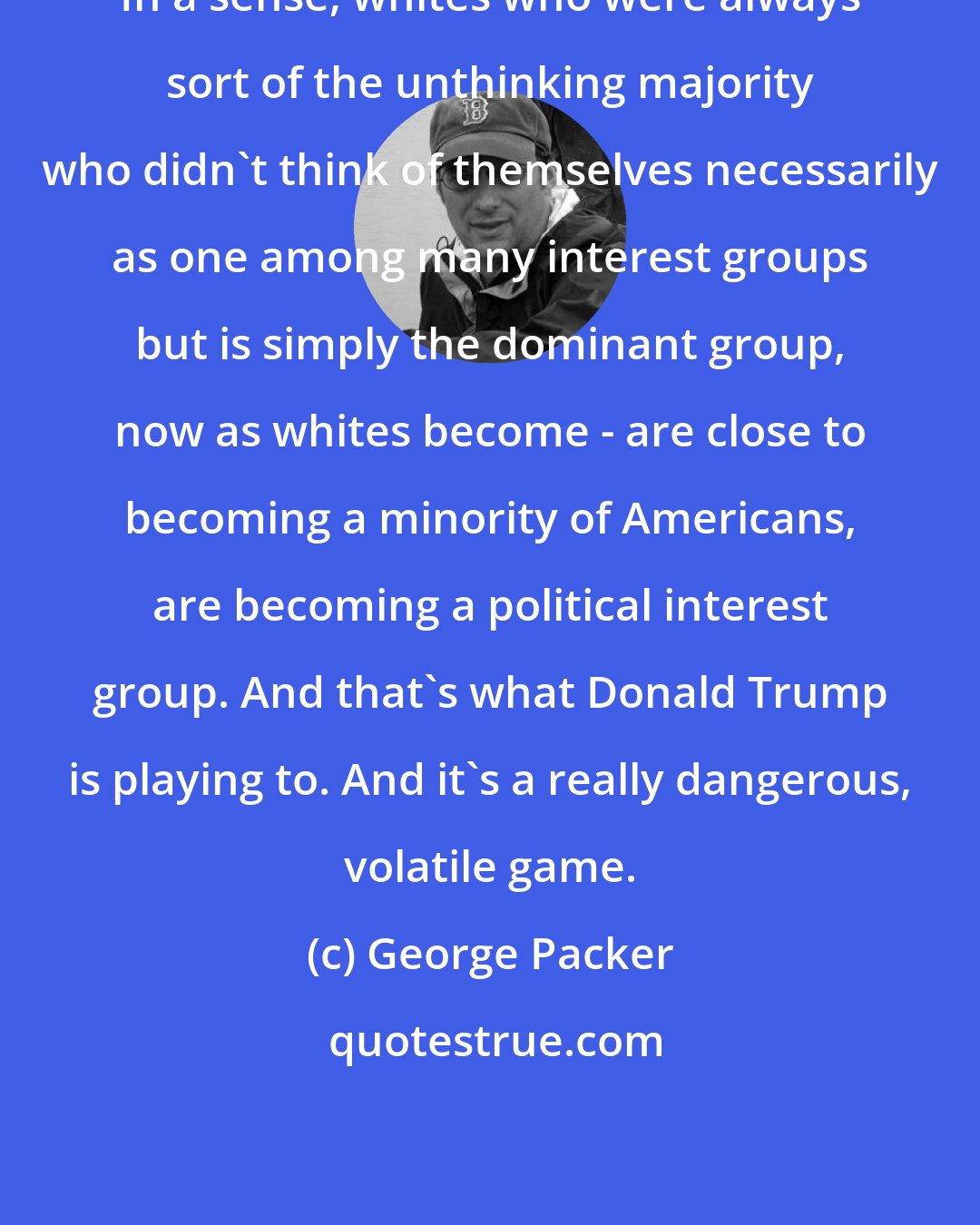 George Packer: In a sense, whites who were always sort of the unthinking majority who didn't think of themselves necessarily as one among many interest groups but is simply the dominant group, now as whites become - are close to becoming a minority of Americans, are becoming a political interest group. And that's what Donald Trump is playing to. And it's a really dangerous, volatile game.