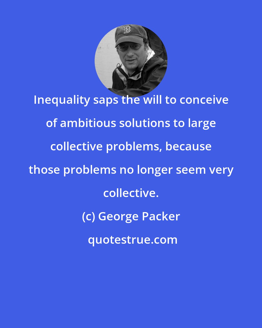 George Packer: Inequality saps the will to conceive of ambitious solutions to large collective problems, because those problems no longer seem very collective.