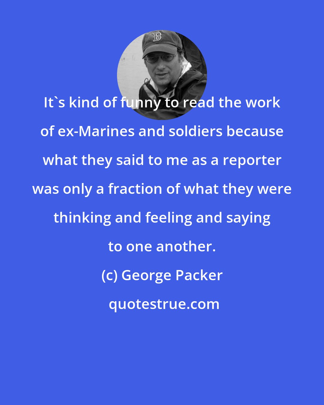 George Packer: It's kind of funny to read the work of ex-Marines and soldiers because what they said to me as a reporter was only a fraction of what they were thinking and feeling and saying to one another.