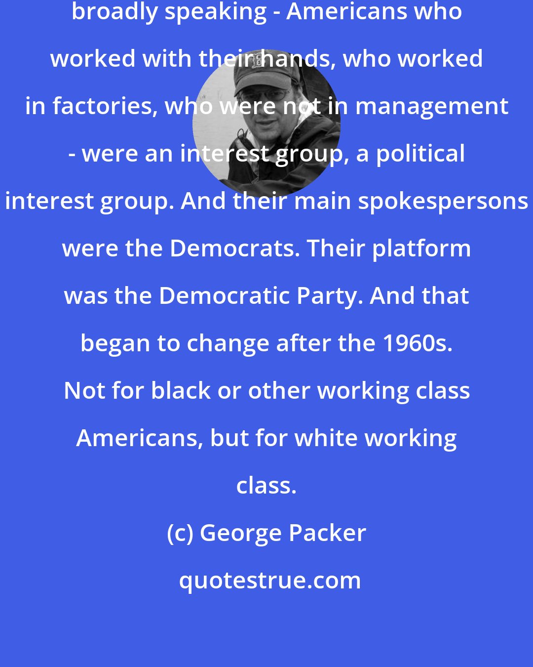 George Packer: It used to be that the working class, broadly speaking - Americans who worked with their hands, who worked in factories, who were not in management - were an interest group, a political interest group. And their main spokespersons were the Democrats. Their platform was the Democratic Party. And that began to change after the 1960s. Not for black or other working class Americans, but for white working class.