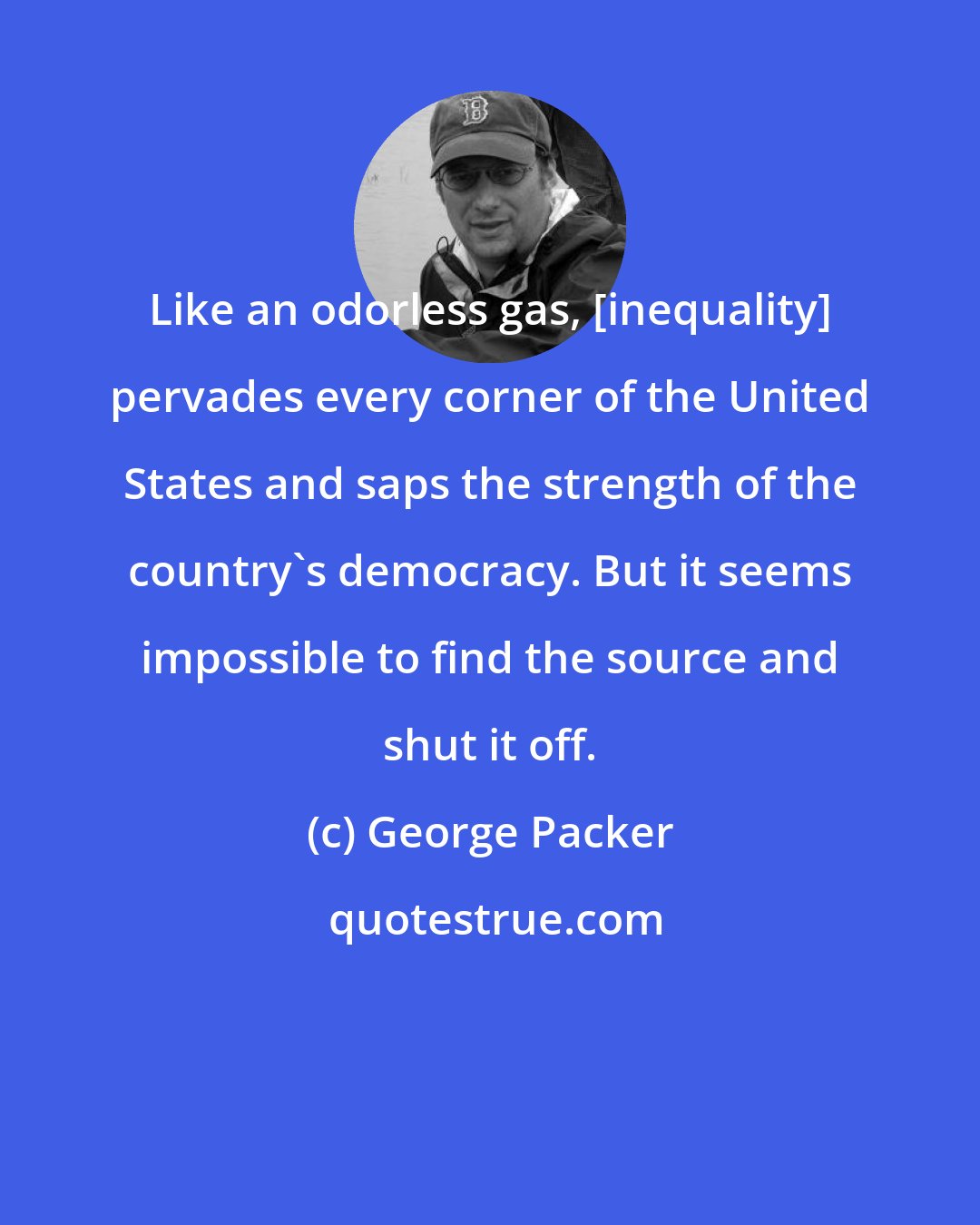 George Packer: Like an odorless gas, [inequality] pervades every corner of the United States and saps the strength of the country's democracy. But it seems impossible to find the source and shut it off.