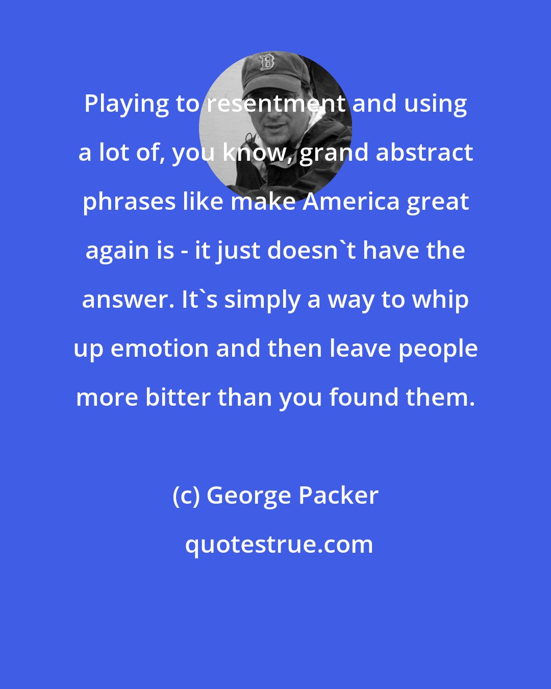 George Packer: Playing to resentment and using a lot of, you know, grand abstract phrases like make America great again is - it just doesn't have the answer. It's simply a way to whip up emotion and then leave people more bitter than you found them.