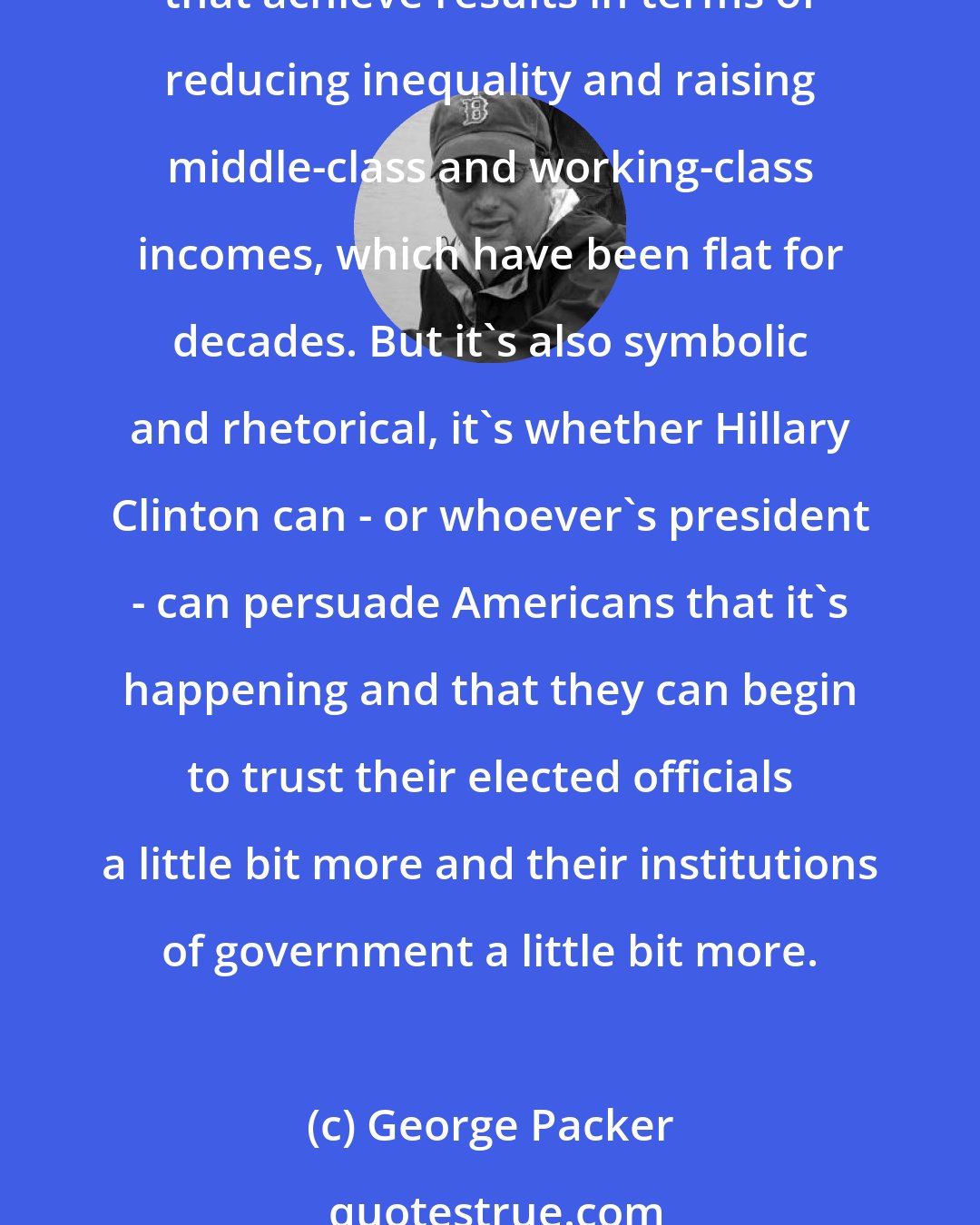 George Packer: The biggest issue for me is whether large numbers of Americans can begin to think that government can actually help make the country a fairer place. And that's partly a matter of policies that achieve results in terms of reducing inequality and raising middle-class and working-class incomes, which have been flat for decades. But it's also symbolic and rhetorical, it's whether Hillary Clinton can - or whoever's president - can persuade Americans that it's happening and that they can begin to trust their elected officials a little bit more and their institutions of government a little bit more.