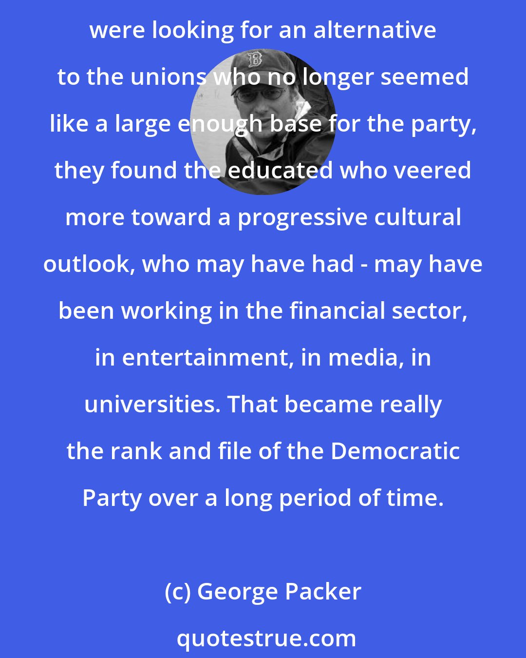 George Packer: The ranks of educated professional swelled as more Americans went to college and more Americans sort of adopted a more cosmopolitan lifestyle and worldview. And as the Democrats were looking for an alternative to the unions who no longer seemed like a large enough base for the party, they found the educated who veered more toward a progressive cultural outlook, who may have had - may have been working in the financial sector, in entertainment, in media, in universities. That became really the rank and file of the Democratic Party over a long period of time.