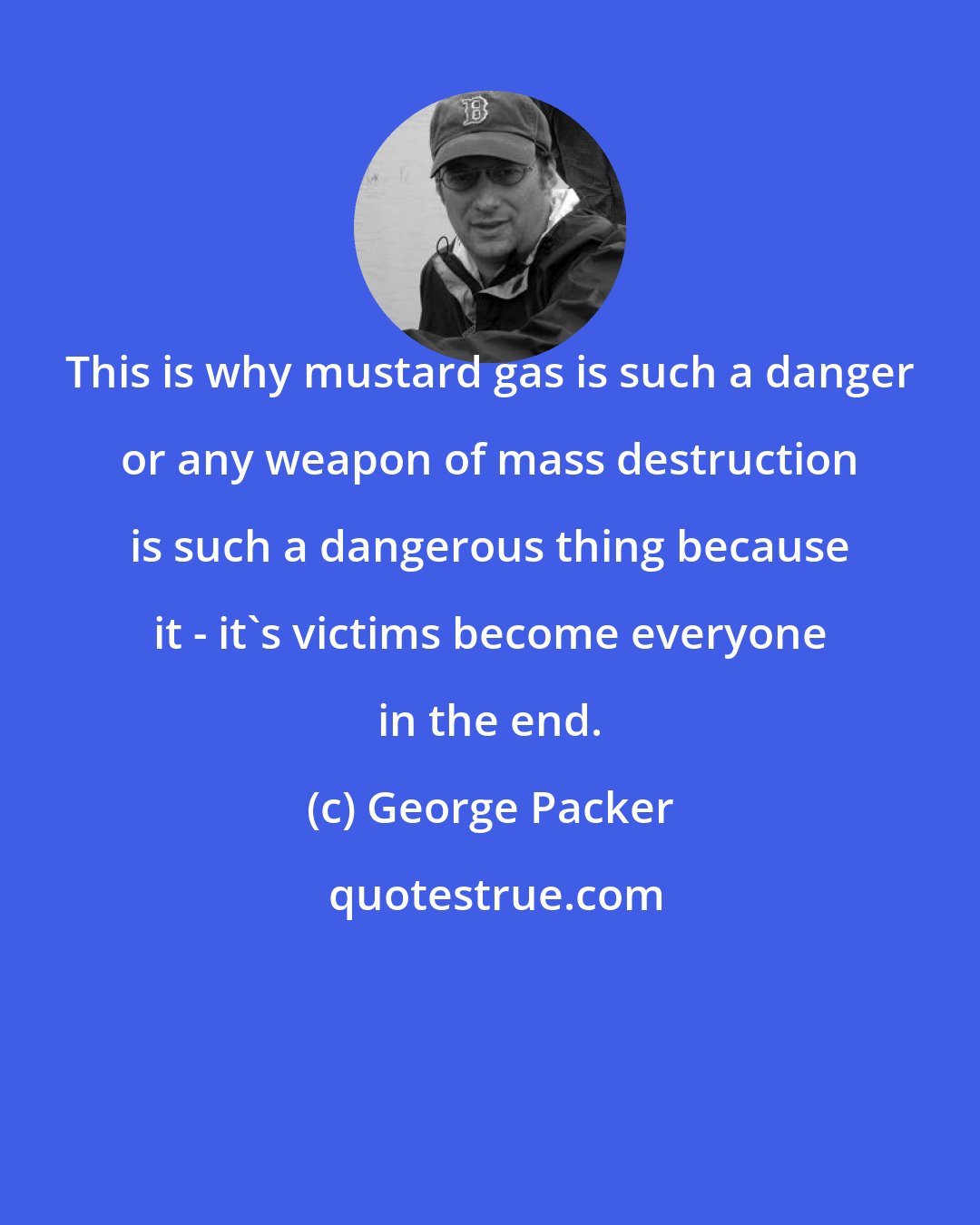 George Packer: This is why mustard gas is such a danger or any weapon of mass destruction is such a dangerous thing because it - it's victims become everyone in the end.