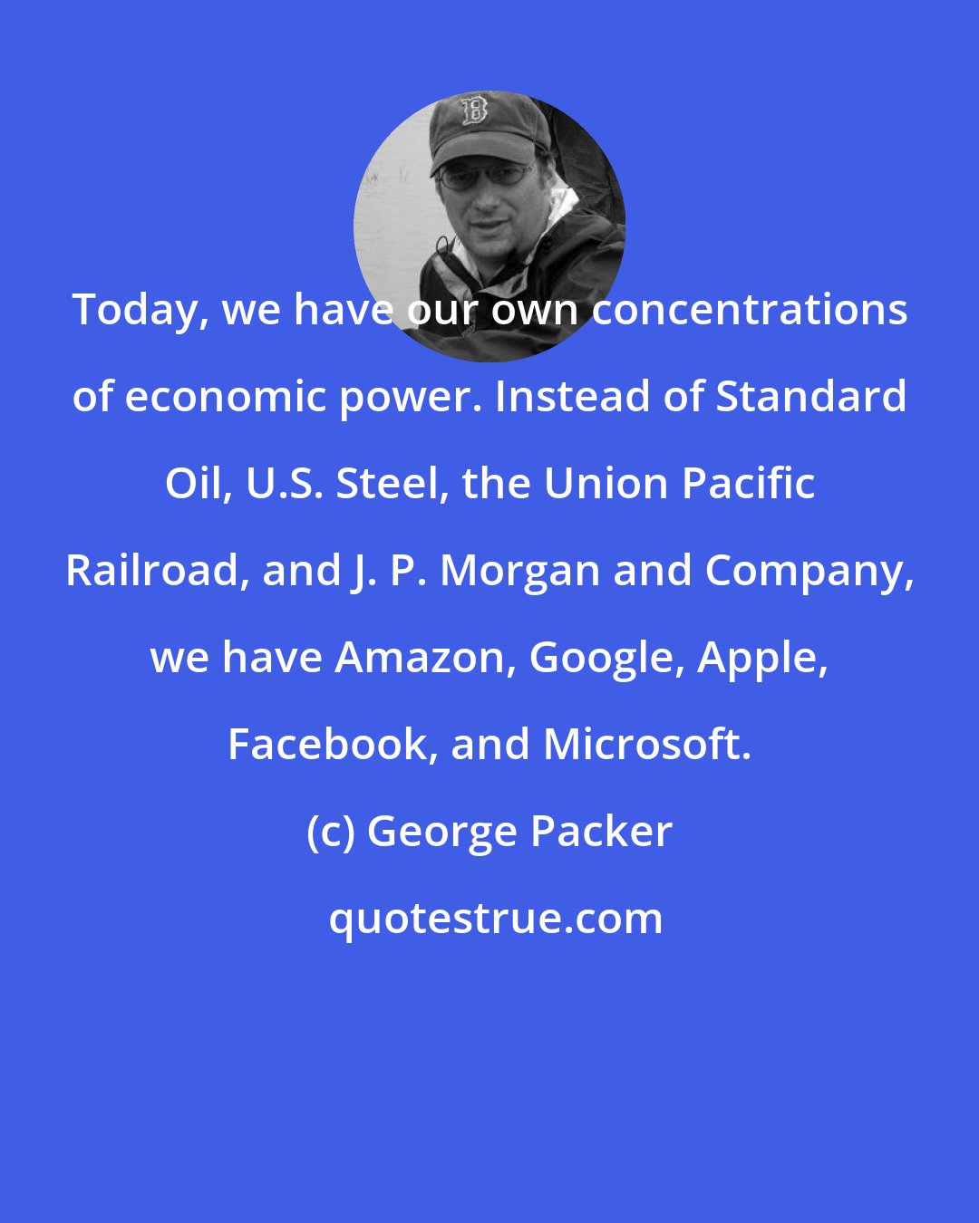 George Packer: Today, we have our own concentrations of economic power. Instead of Standard Oil, U.S. Steel, the Union Pacific Railroad, and J. P. Morgan and Company, we have Amazon, Google, Apple, Facebook, and Microsoft.