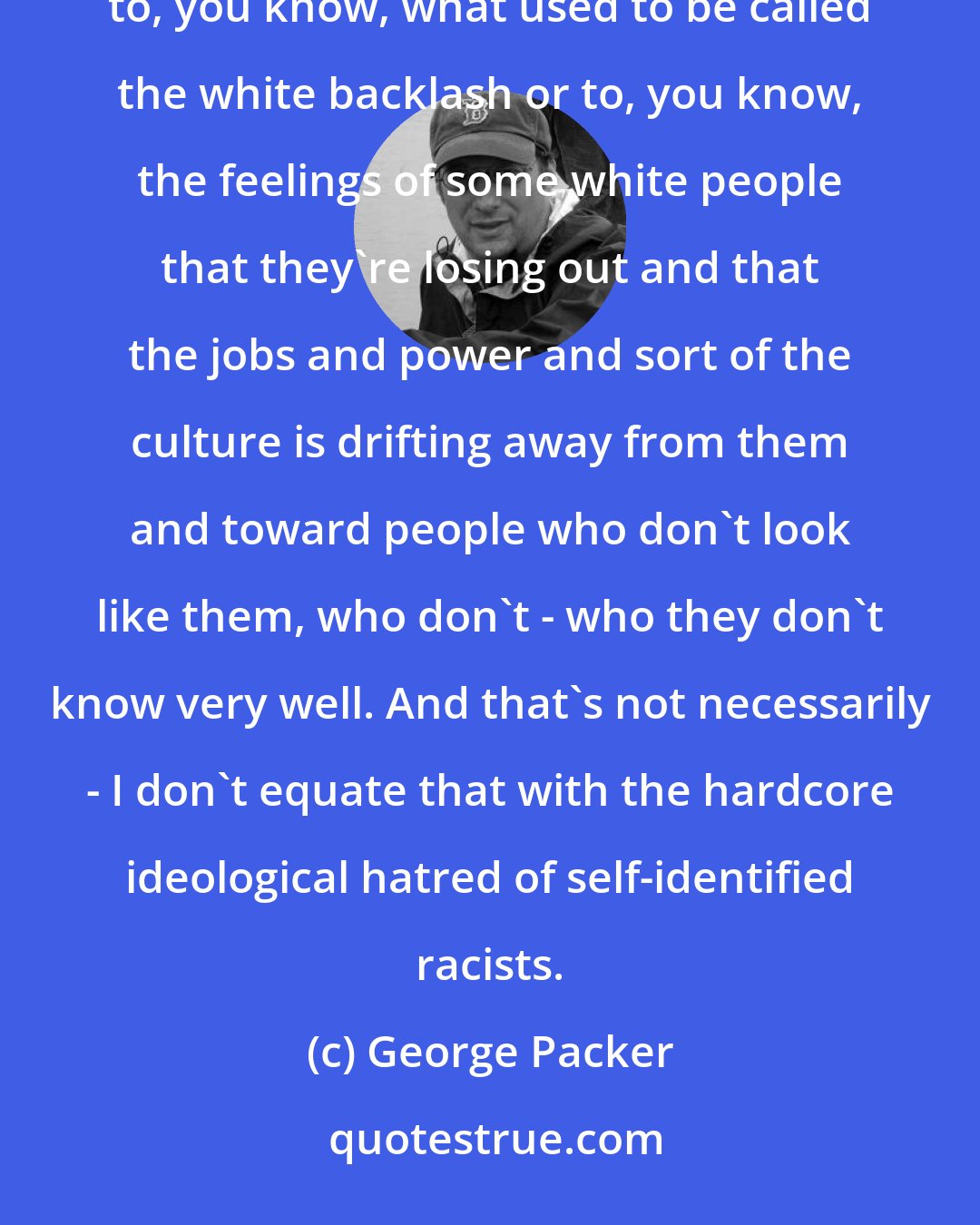 George Packer: We focus on that really repulsive minority of racists. But then there's a continuum that goes all the way to, you know, what used to be called the white backlash or to, you know, the feelings of some white people that they're losing out and that the jobs and power and sort of the culture is drifting away from them and toward people who don't look like them, who don't - who they don't know very well. And that's not necessarily - I don't equate that with the hardcore ideological hatred of self-identified racists.