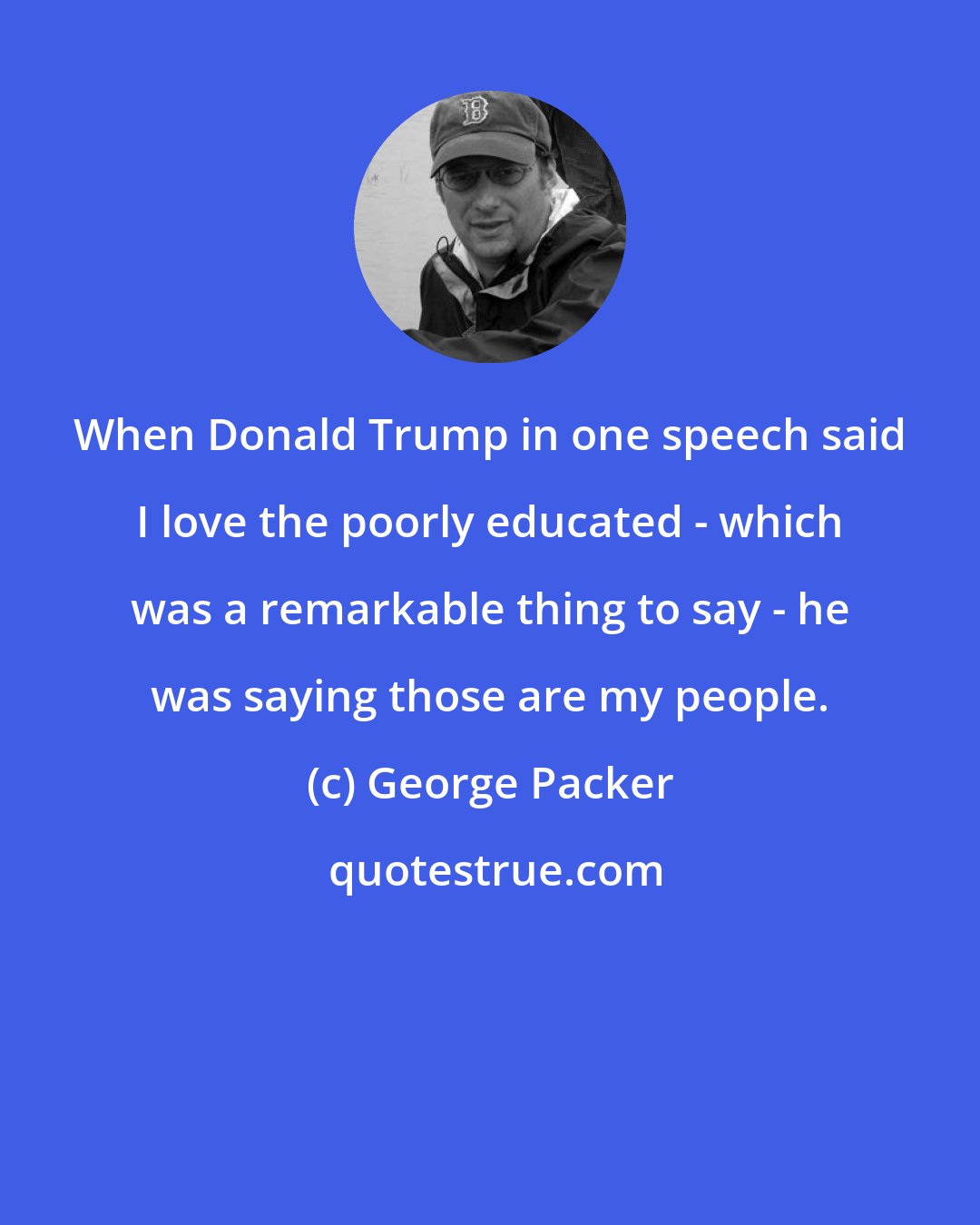 George Packer: When Donald Trump in one speech said I love the poorly educated - which was a remarkable thing to say - he was saying those are my people.