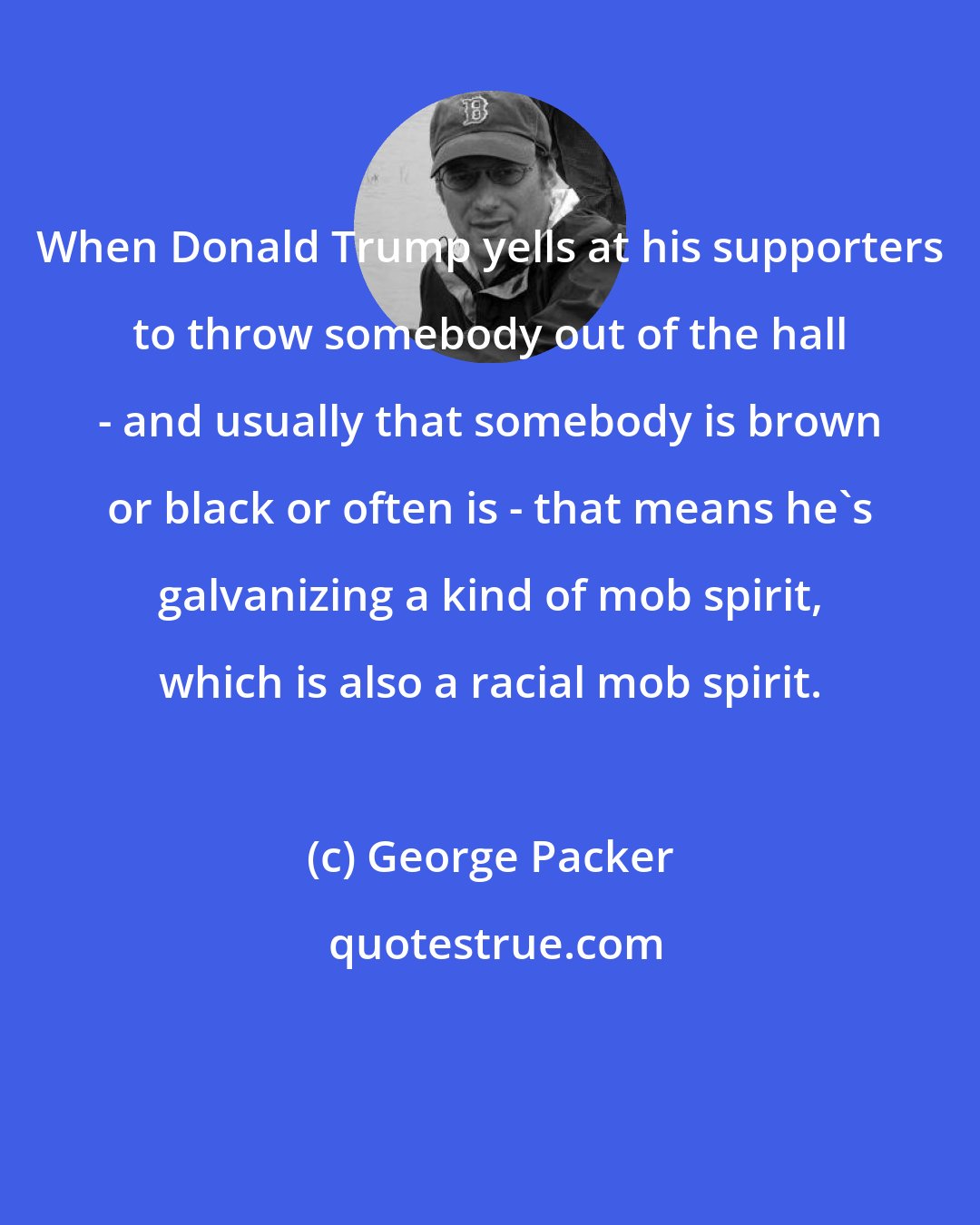 George Packer: When Donald Trump yells at his supporters to throw somebody out of the hall - and usually that somebody is brown or black or often is - that means he's galvanizing a kind of mob spirit, which is also a racial mob spirit.