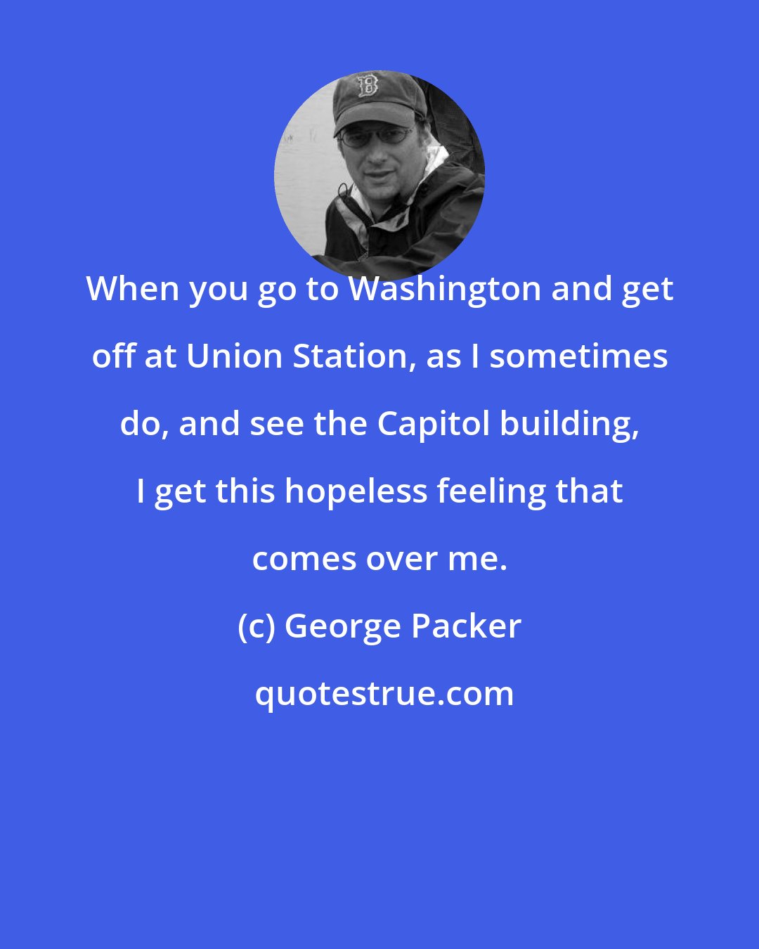 George Packer: When you go to Washington and get off at Union Station, as I sometimes do, and see the Capitol building, I get this hopeless feeling that comes over me.