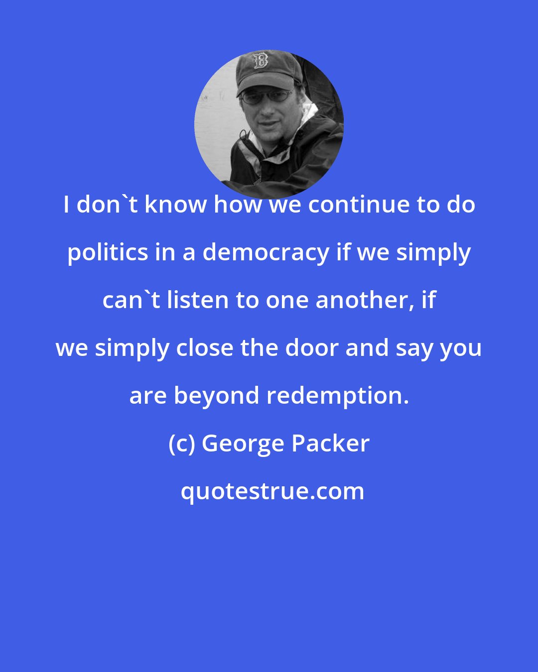 George Packer: I don't know how we continue to do politics in a democracy if we simply can't listen to one another, if we simply close the door and say you are beyond redemption.