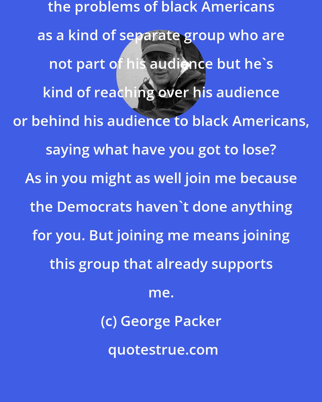 George Packer: The way Donald Trump talks about the problems of black Americans as a kind of separate group who are not part of his audience but he's kind of reaching over his audience or behind his audience to black Americans, saying what have you got to lose? As in you might as well join me because the Democrats haven't done anything for you. But joining me means joining this group that already supports me.