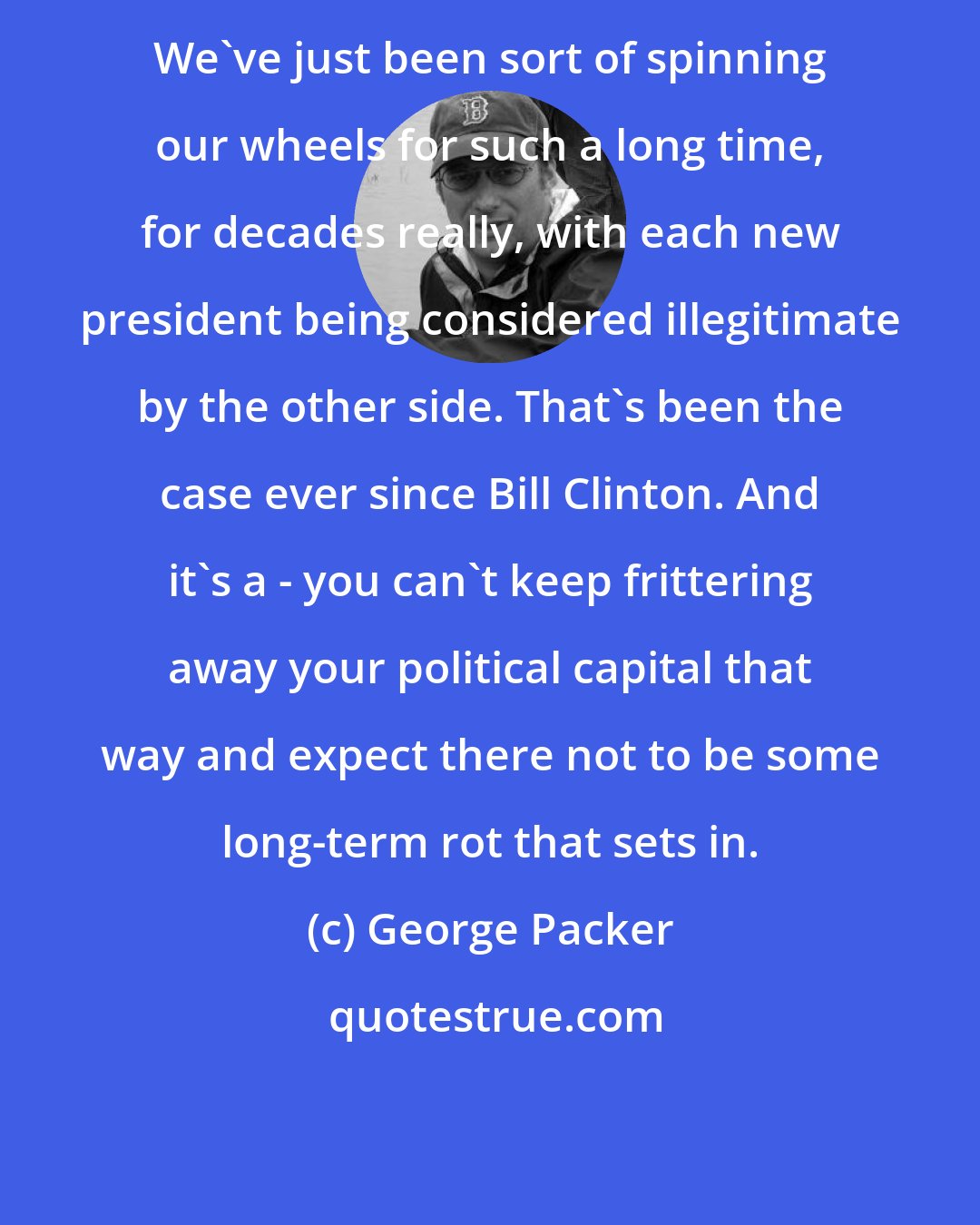 George Packer: We've just been sort of spinning our wheels for such a long time, for decades really, with each new president being considered illegitimate by the other side. That's been the case ever since Bill Clinton. And it's a - you can't keep frittering away your political capital that way and expect there not to be some long-term rot that sets in.